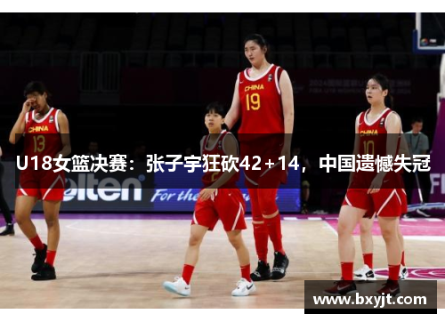 U18女篮决赛：张子宇狂砍42+14，中国遗憾失冠