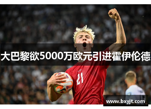 大巴黎欲5000万欧元引进霍伊伦德 大巴黎欲5000万欧元引进霍伊伦德